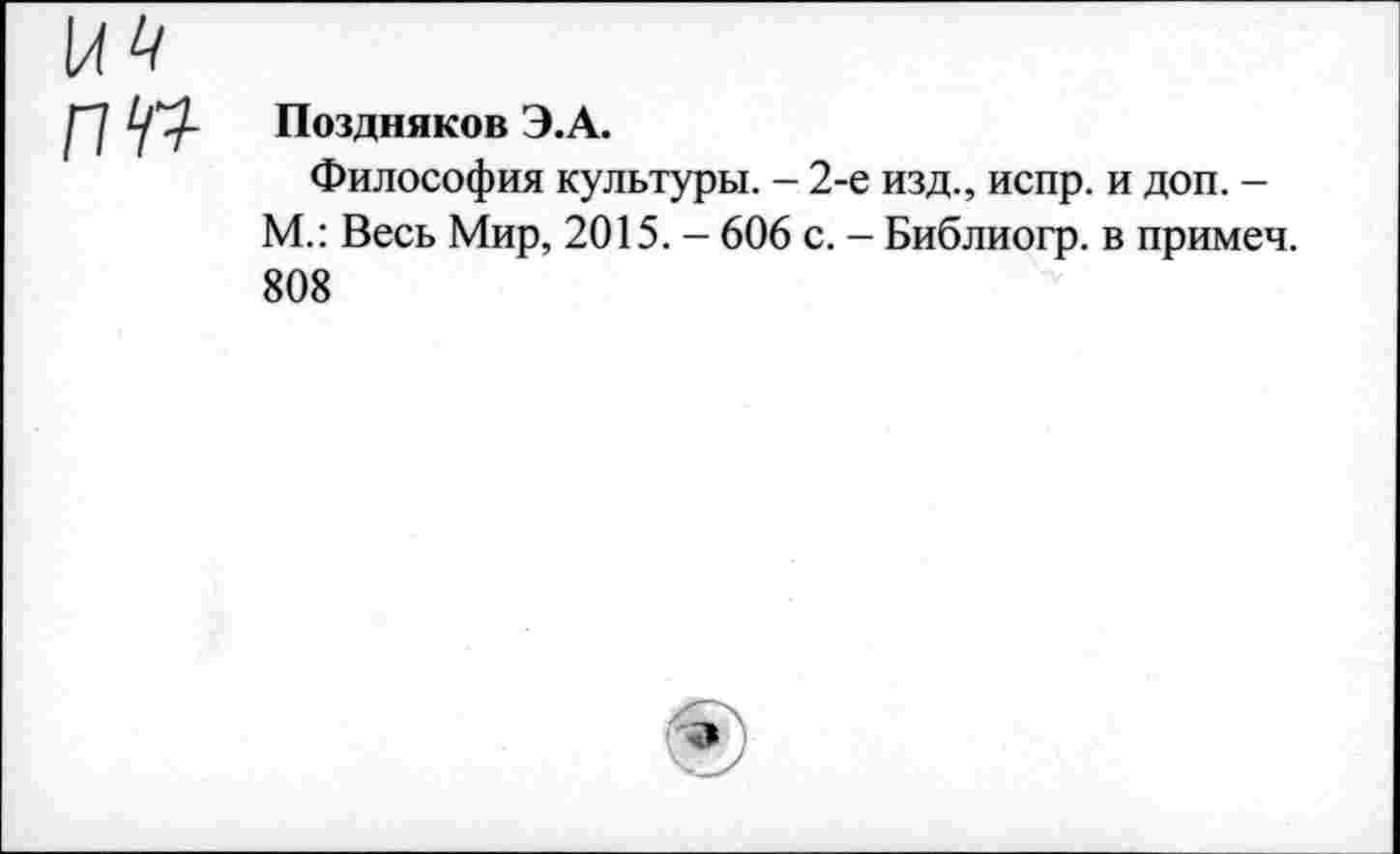 ﻿Поздняков Э.А.
Философия культуры. - 2-е изд., испр. и доп. -М.: Весь Мир, 2015. - 606 с. - Библиогр. в примеч. 808